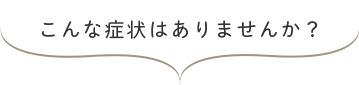 こんな症状はありませんか?